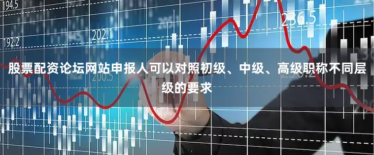 股票配资论坛网站申报人可以对照初级、中级、高级职称不同层级的要求