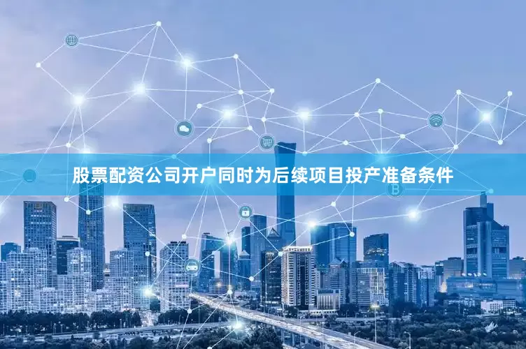 股票配资公司开户同时为后续项目投产准备条件