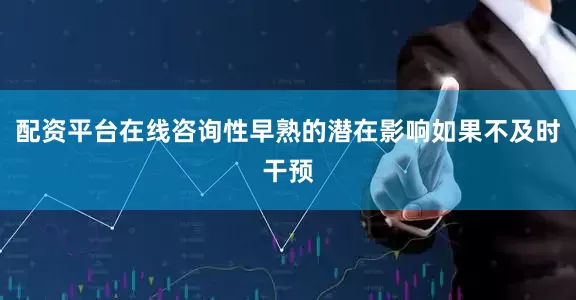 配资平台在线咨询性早熟的潜在影响如果不及时干预