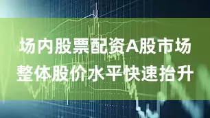 场内股票配资A股市场整体股价水平快速抬升
