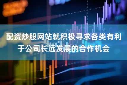 配资炒股网站就积极寻求各类有利于公司长远发展的合作机会