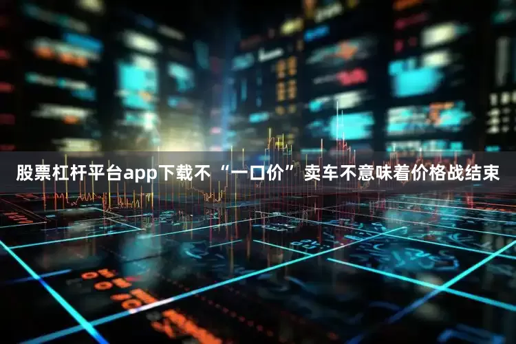 股票杠杆平台app下载不 “一口价” 卖车不意味着价格战结束