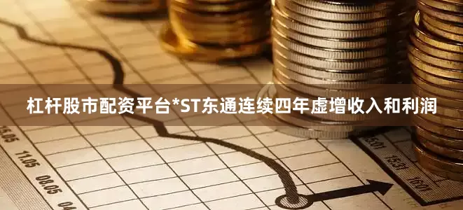 杠杆股市配资平台*ST东通连续四年虚增收入和利润