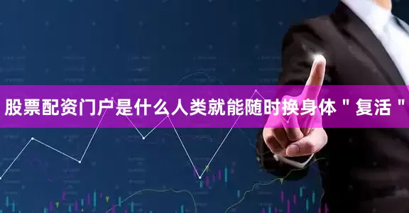股票配资门户是什么人类就能随时换身体＂复活＂