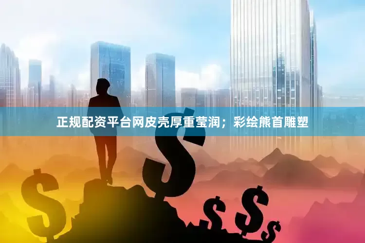 正规配资平台网皮壳厚重莹润；彩绘熊首雕塑