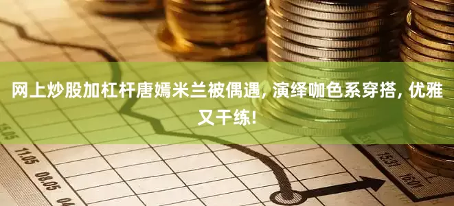 网上炒股加杠杆唐嫣米兰被偶遇, 演绎咖色系穿搭, 优雅又干练!