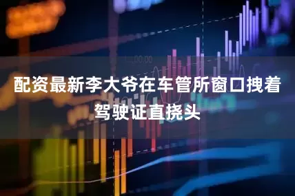 配资最新李大爷在车管所窗口拽着驾驶证直挠头