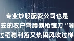 专业炒股配资公司也是丰收戴斗笠的农户弯腰割稻镰刀“唰唰”扫过稻穗利落又热闹风吹过梯田沙沙声听得人心里发痒刚割下的金黄稻谷“哗哗”装进布袋沉甸甸坠着手想必是个丰收年说走就走：柳州市自驾→融水苗族自治县→杆洞乡高培苗寨柳州市融水苗族自治县杆洞乡高培苗寨百色•田林浪平梯田‘’浪平镇的秋藏在梯田的褶皱里稻浪层层叠叠蓝天低低地垂着与金黄田垄撞出温柔的色盘远离拥挤的人潮感受秋日最本真的模样慢下来把时光浪费在美